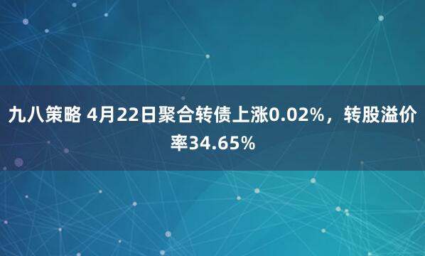 九八策略 4月22日聚合转债上涨0.02%，转股溢价率34.65%