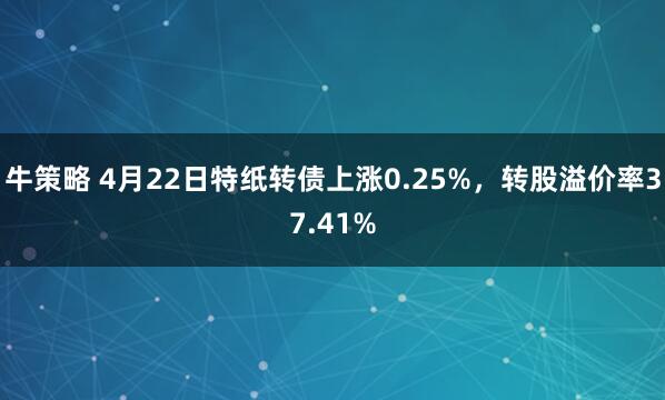 牛策略 4月22日特纸转债上涨0.25%，转股溢价率37.41%