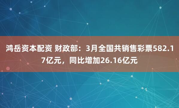 鸿岳资本配资 财政部：3月全国共销售彩票582.17亿元，同比增加26.16亿元