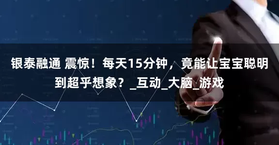 银泰融通 震惊！每天15分钟，竟能让宝宝聪明到超乎想象？_互动_大脑_游戏