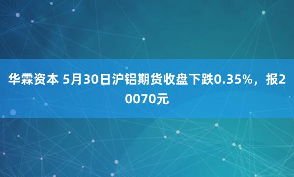 华霖资本 5月30日沪铝期货收盘下跌0.35%，报20070元