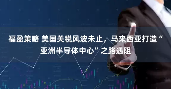 福盈策略 美国关税风波未止，马来西亚打造“亚洲半导体中心”之路遇阻