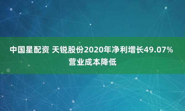 中国星配资 天锐股份2020年净利增长49.07% 营业成本降低