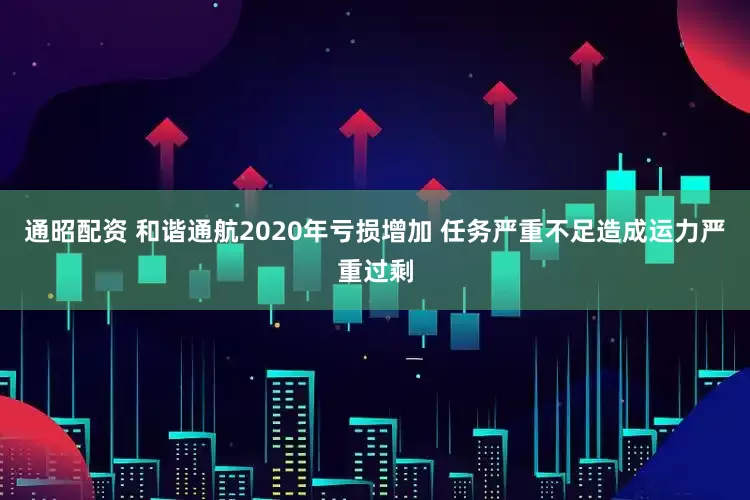 通昭配资 和谐通航2020年亏损增加 任务严重不足造成运力严重过剩