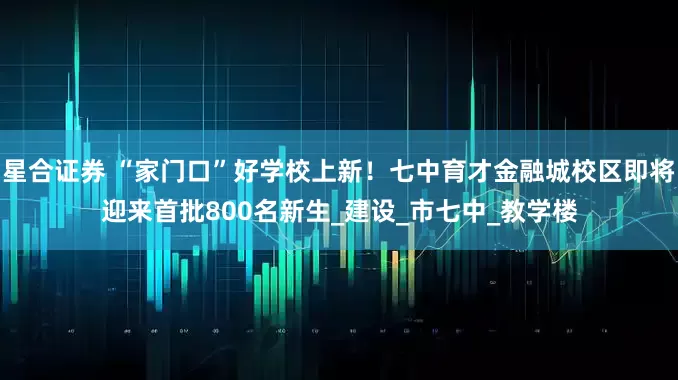 星合证券 “家门口”好学校上新！七中育才金融城校区即将迎来首批800名新生_建设_市七中_教学楼