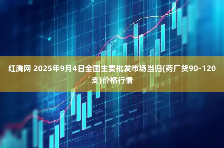 红腾网 2025年9月4日全国主要批发市场当归(药厂货90-120支)价格行情