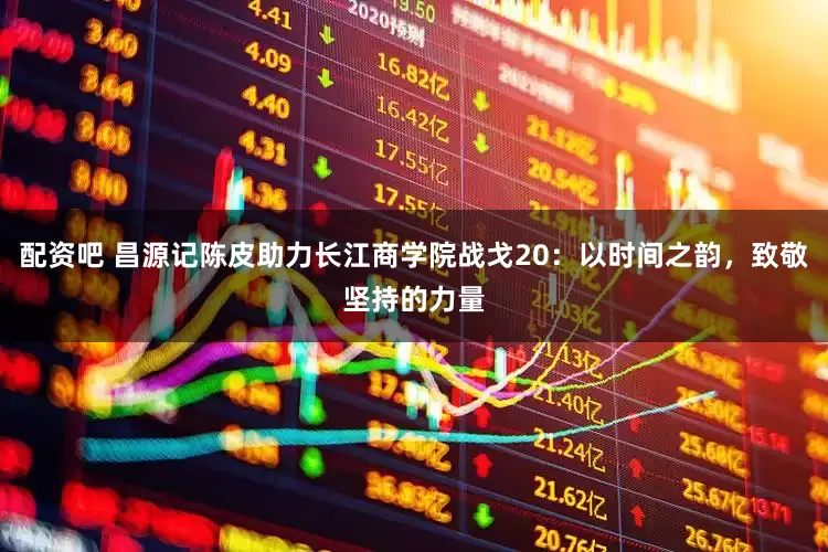 配资吧 昌源记陈皮助力长江商学院战戈20：以时间之韵，致敬坚持的力量