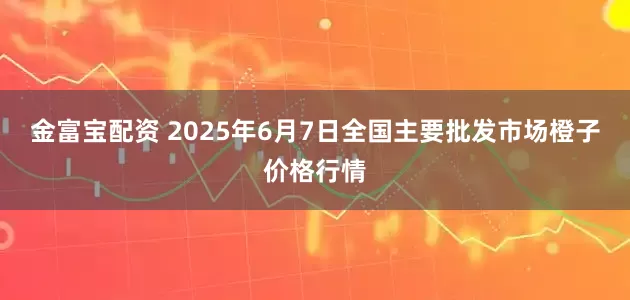 金富宝配资 2025年6月7日全国主要批发市场橙子价格行情