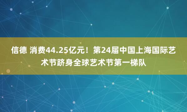 信德 消费44.25亿元！第24届中国上海国际艺术节跻身全球艺术节第一梯队