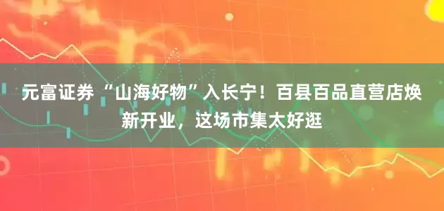 元富证券 “山海好物”入长宁！百县百品直营店焕新开业，这场市集太好逛