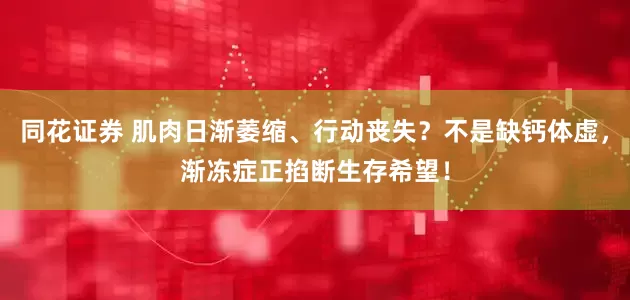 同花证券 肌肉日渐萎缩、行动丧失？不是缺钙体虚，渐冻症正掐断生存希望！