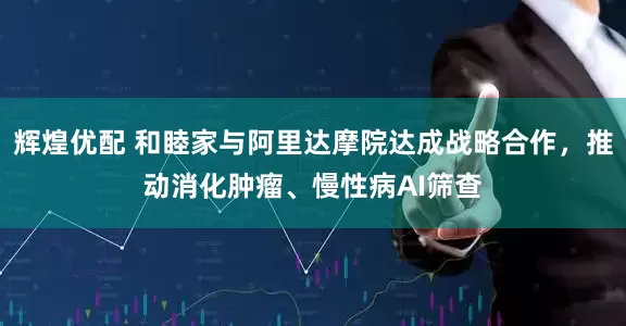 辉煌优配 和睦家与阿里达摩院达成战略合作，推动消化肿瘤、慢性病AI筛查