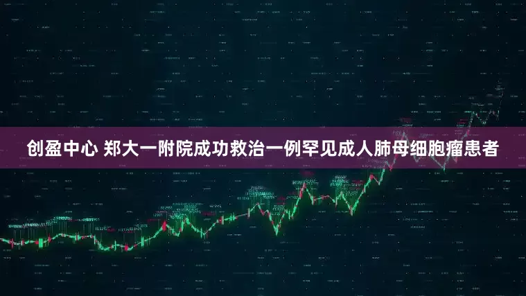 创盈中心 郑大一附院成功救治一例罕见成人肺母细胞瘤患者