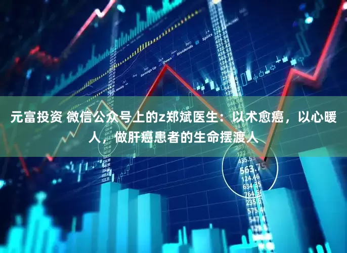 元富投资 微信公众号上的z郑斌医生：以术愈癌，以心暖人，做肝癌患者的生命摆渡人