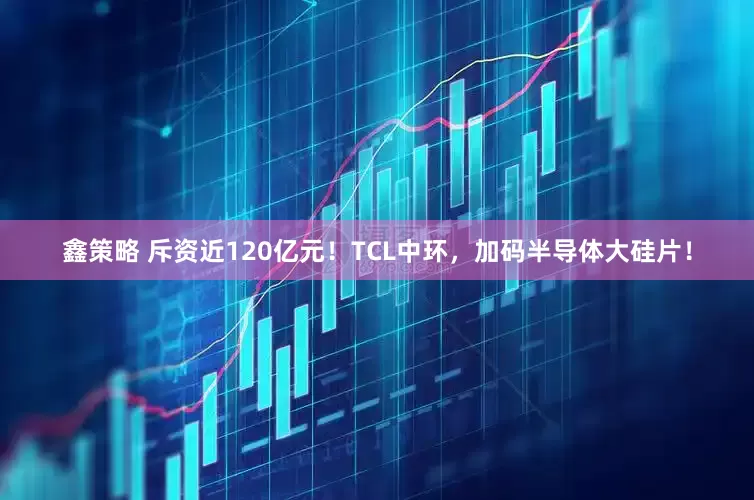 鑫策略 斥资近120亿元！TCL中环，加码半导体大硅片！